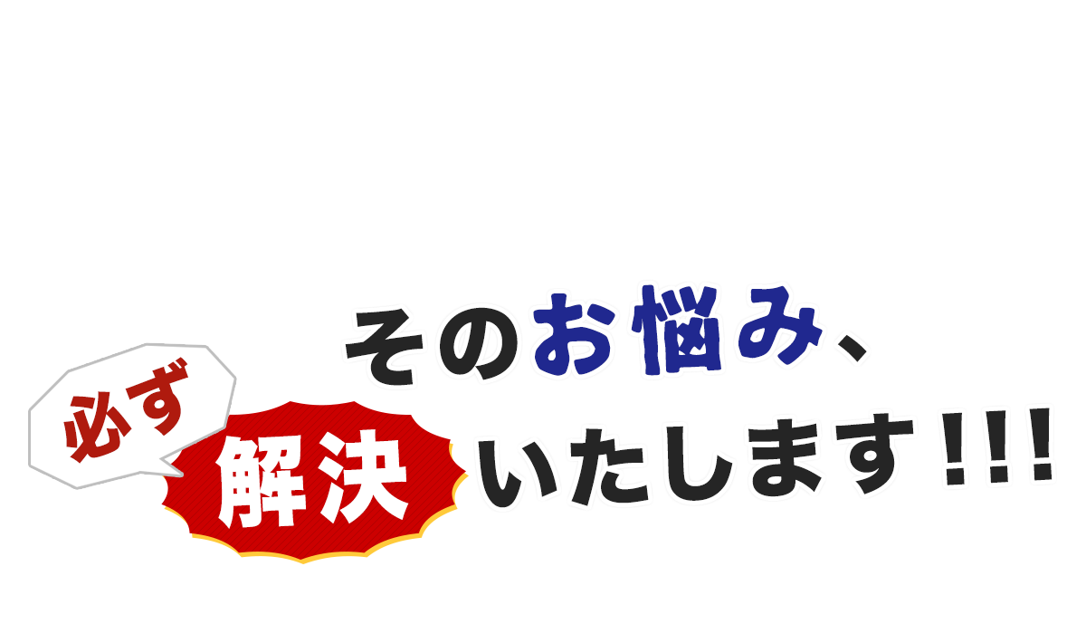 そのお悩み、必ず解決いたします！！！